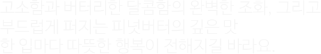 고소함과 버터리한 달콤함의 완벽한 조화, 그리고 부드럽게 퍼지는 피넛버터의 깊은 맛이 한 입마다 따뜻한 행복이 전해지길 바라요.